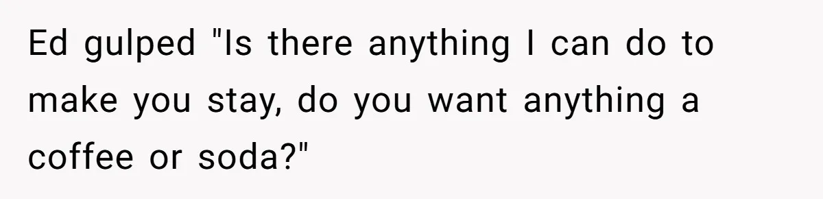 Ed gulped "Is there anything I can do to make you stay, do you want anything a coffee or soda?"