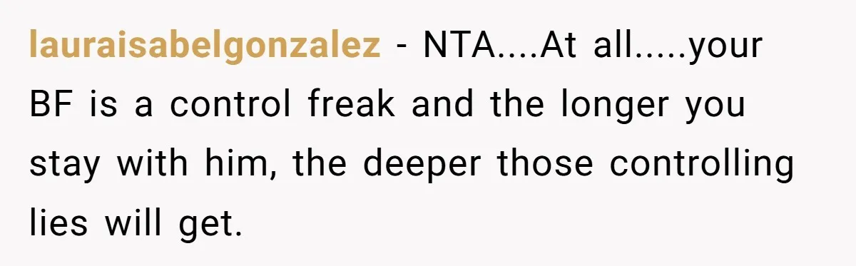 lauraisabelgonzalez − NTA....At all.....your BF is a control freak and the longer you stay with him, the deeper those controlling lies will get.