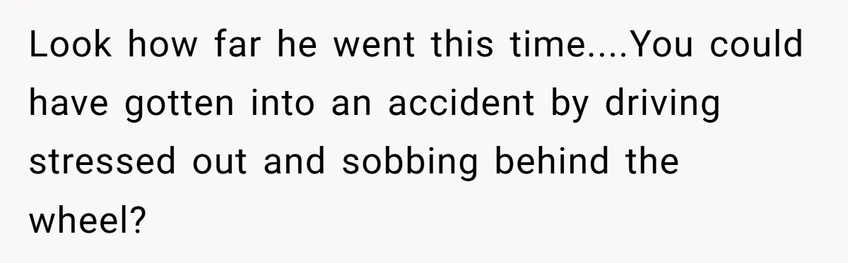 Look how far he went this time....You could have gotten into an accident by driving stressed out and sobbing behind the wheel?