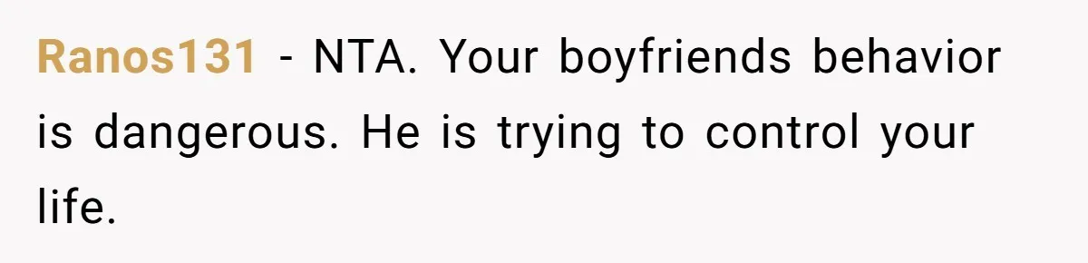 Ranos131 − NTA. Your boyfriends behavior is dangerous. He is trying to control your life.