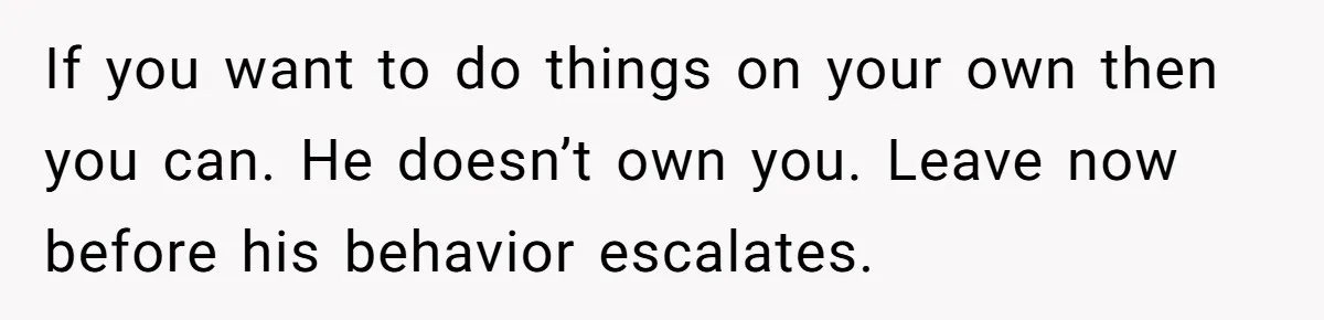 If you want to do things on your own then you can. He doesn’t own you. Leave now before his behavior escalates.
