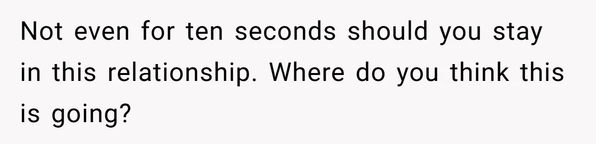 Not even for ten seconds should you stay in this relationship. Where do you think this is going?