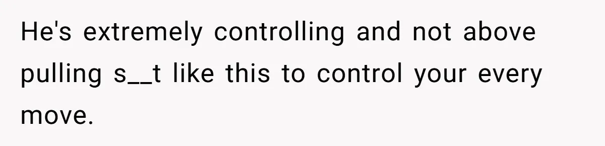 He's extremely controlling and not above pulling s__t like this to control your every move.