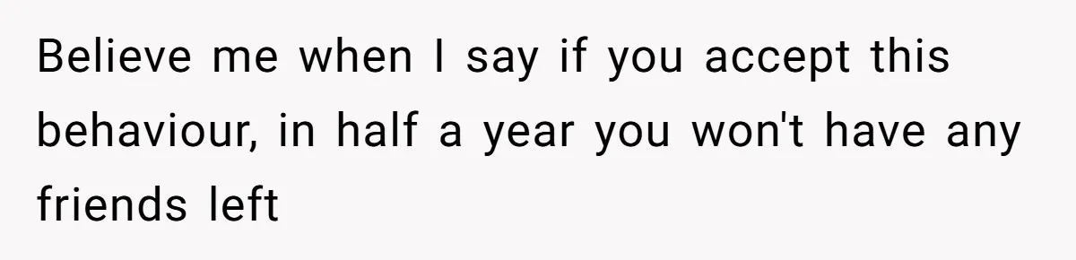 Believe me when I say if you accept this behaviour, in half a year you won't have any friends left