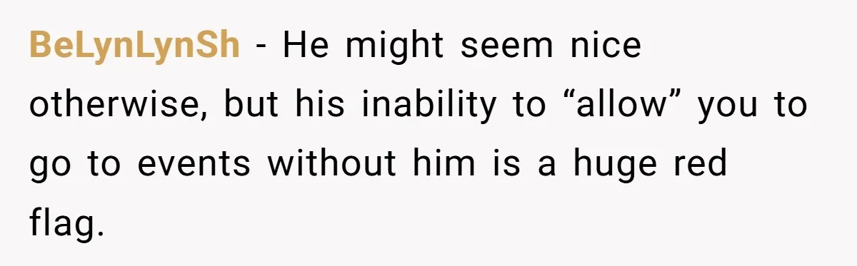 BeLynLynSh − He might seem nice otherwise, but his inability to “allow” you to go to events without him is a huge red flag.
