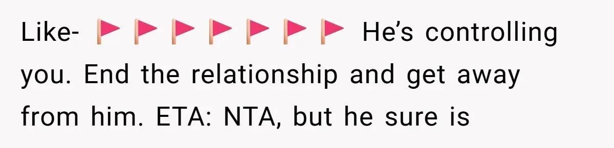 Like- 🚩🚩🚩🚩🚩🚩🚩 He’s controlling you. End the relationship and get away from him. ETA: NTA, but he sure is