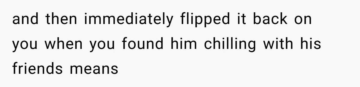 and then immediately flipped it back on you when you found him chilling with his friends means