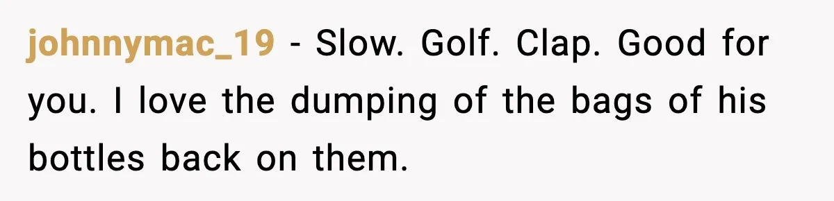johnnymac_19 - Slow. Golf. Clap. Good for you. I love the dumping of the bags of his bottles back on them.