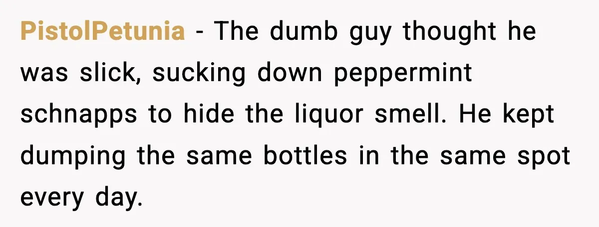 PistolPetunia - The dumb guy thought he was slick, sucking down peppermint schnapps to hide the liquor smell. He kept dumping the same bottles in the same spot every day.