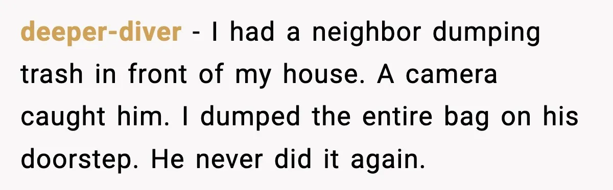deeper-diver - I had a neighbor dumping trash in front of my house. A camera caught him. I dumped the entire bag on his doorstep. He never did it again.