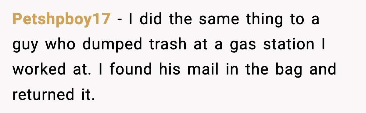 Petshpboy17 - I did the same thing to a guy who dumped trash at a gas station I worked at. I found his mail in the bag and returned it.