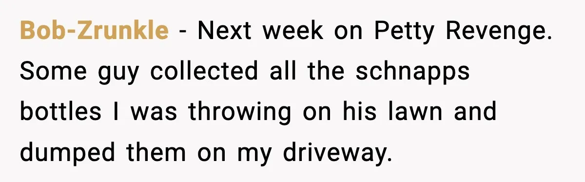 Bob-Zrunkle - Next week on Petty Revenge. Some guy collected all the schnapps bottles I was throwing on his lawn and dumped them on my driveway.