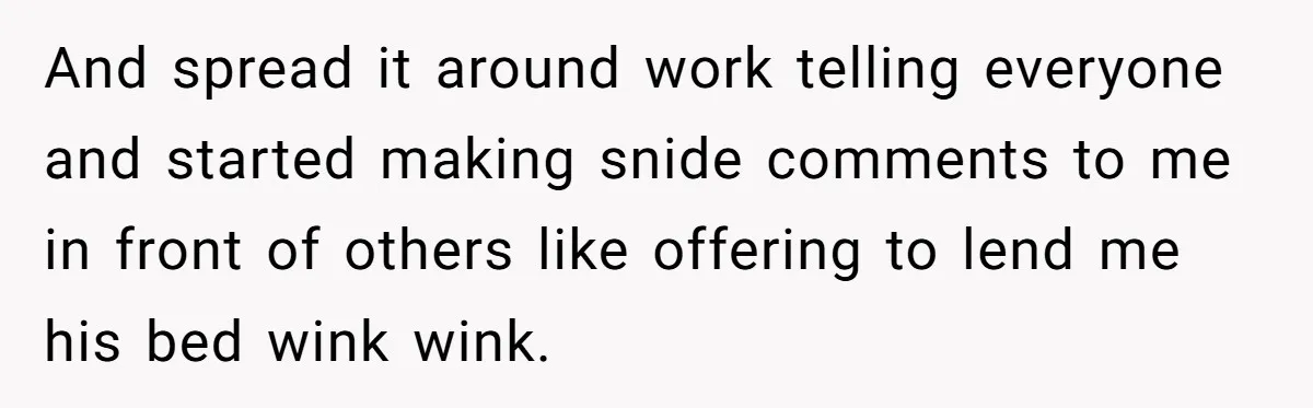 And spread it around work telling everyone and started making snide comments to me in front of others like offering to lend me his bed wink wink.