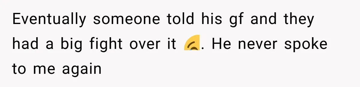 Eventually someone told his gf and they had a big fight over it 😂. He never spoke to me again