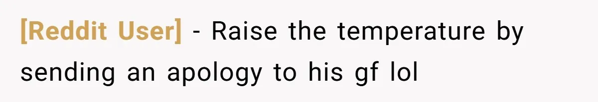 [Reddit User] − Raise the temperature by sending an apology to his gf lol