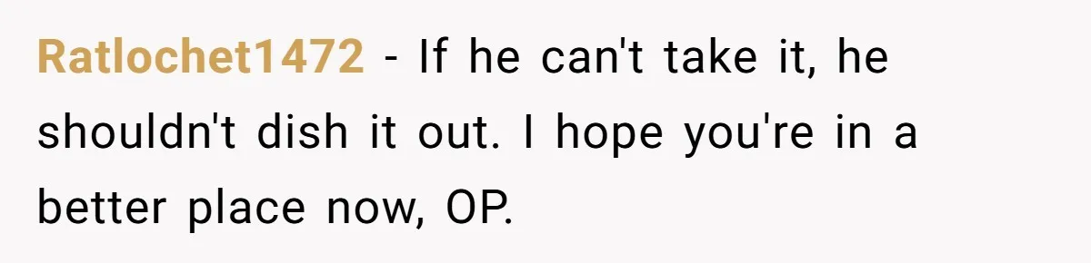 Ratlochet1472 − If he can't take it, he shouldn't dish it out. I hope you're in a better place now, OP.