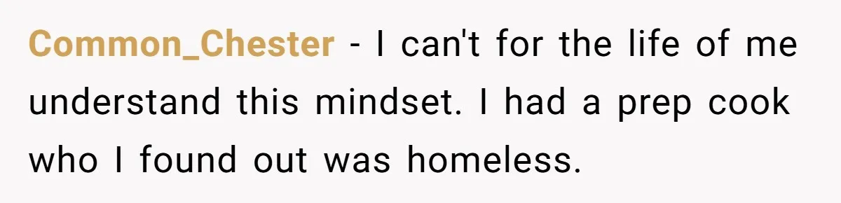 Common_Chester − I can't for the life of me understand this mindset. I had a prep cook who I found out was homeless.