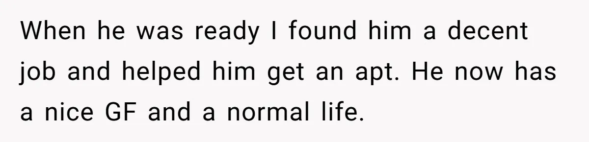 When he was ready I found him a decent job and helped him get an apt. He now has a nice GF and a normal life.