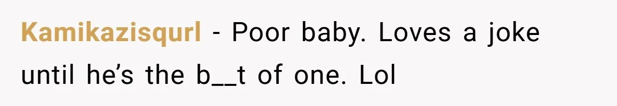Kamikazisqurl − Poor baby. Loves a joke until he’s the b__t of one. Lol