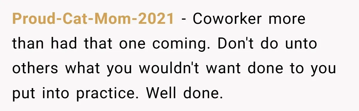 Proud-Cat-Mom-2021 − Coworker more than had that one coming. Don't do unto others what you wouldn't want done to you put into practice. Well done.