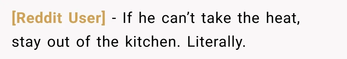 [Reddit User] − If he can’t take the heat, stay out of the kitchen. Literally.