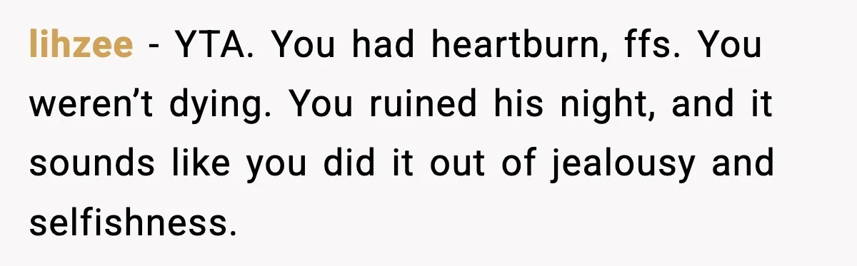 lihzee - YTA. You had heartburn, ffs. You weren’t dying. You ruined his night, and it sounds like you did it out of jealousy and selfishness.
