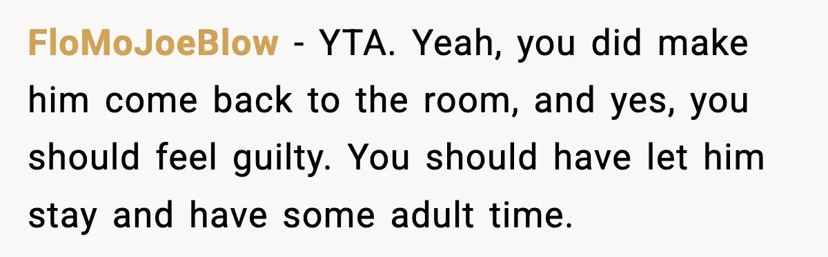 FloMoJoeBlow - YTA. Yeah, you did make him come back to the room, and yes, you should feel guilty. You should have let him stay and have some adult time.