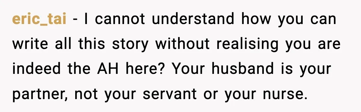 eric_tai - I cannot understand how you can write all this story without realising you are indeed the AH here? Your husband is your partner, not your servant or your...