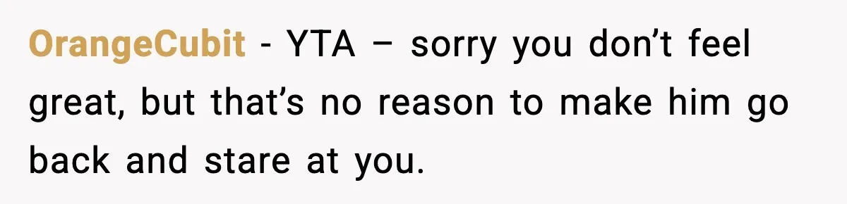 OrangeCubit - YTA – sorry you don’t feel great, but that’s no reason to make him go back and stare at you.