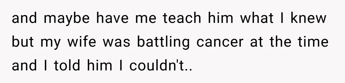 and maybe have me teach him what I knew but my wife was battling cancer at the time and I told him I couldn't..
