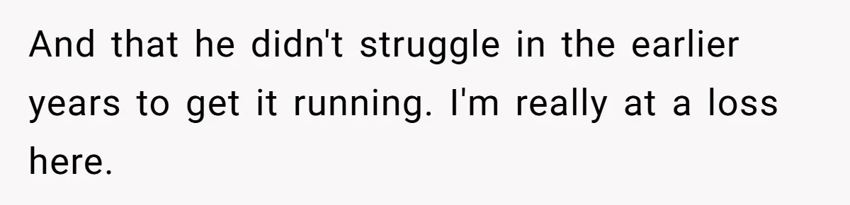 And that he didn't struggle in the earlier years to get it running. I'm really at a loss here.