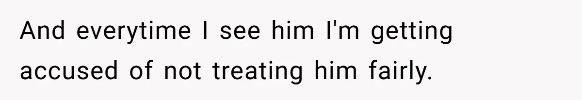 And everytime I see him I'm getting accused of not treating him fairly.