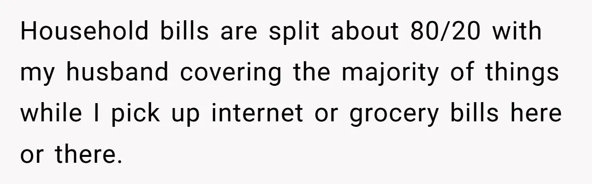 Household bills are split about 80/20 with my husband covering the majority of things while I pick up internet or grocery bills here or there.