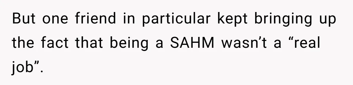 But one friend in particular kept bringing up the fact that being a SAHM wasn’t a “real job”.