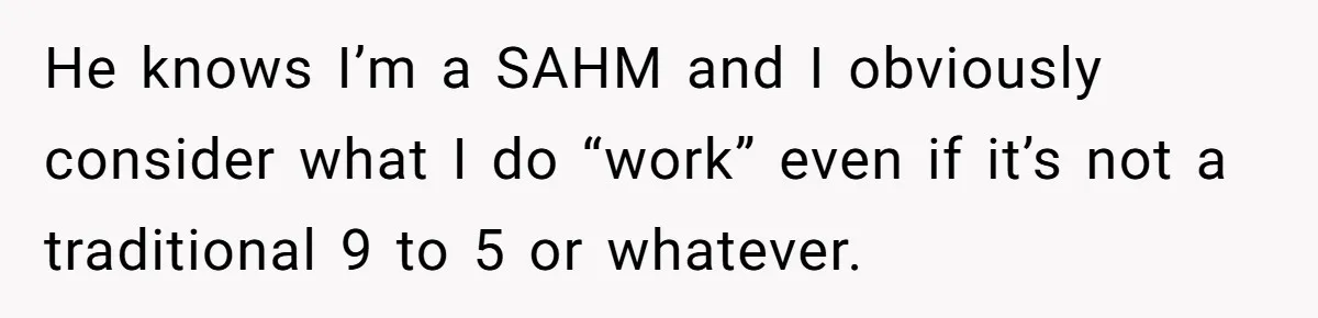 He knows I’m a SAHM and I obviously consider what I do “work” even if it’s not a traditional 9 to 5 or whatever.