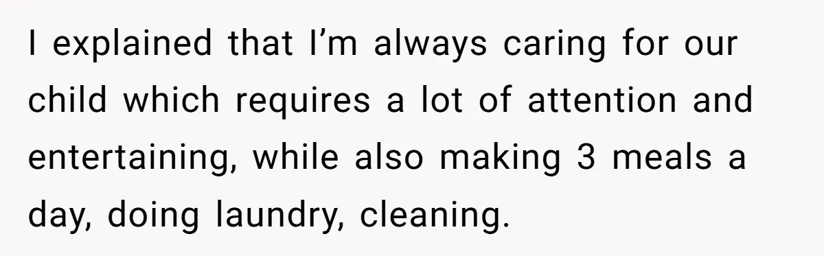 I explained that I’m always caring for our child which requires a lot of attention and entertaining, while also making 3 meals a day, doing laundry, cleaning.