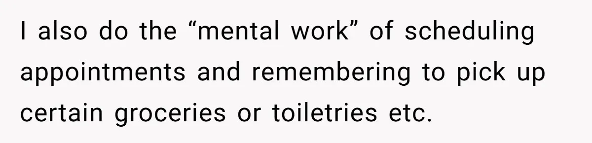 I also do the “mental work” of scheduling appointments and remembering to pick up certain groceries or toiletries etc.