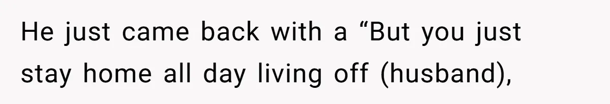 He just came back with a “But you just stay home all day living off (husband),