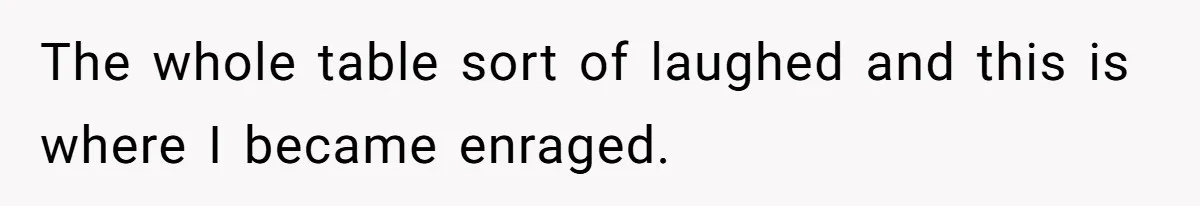 The whole table sort of laughed and this is where I became enraged.