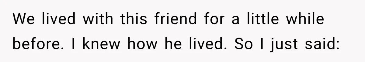We lived with this friend for a little while before. I knew how he lived. So I just said: