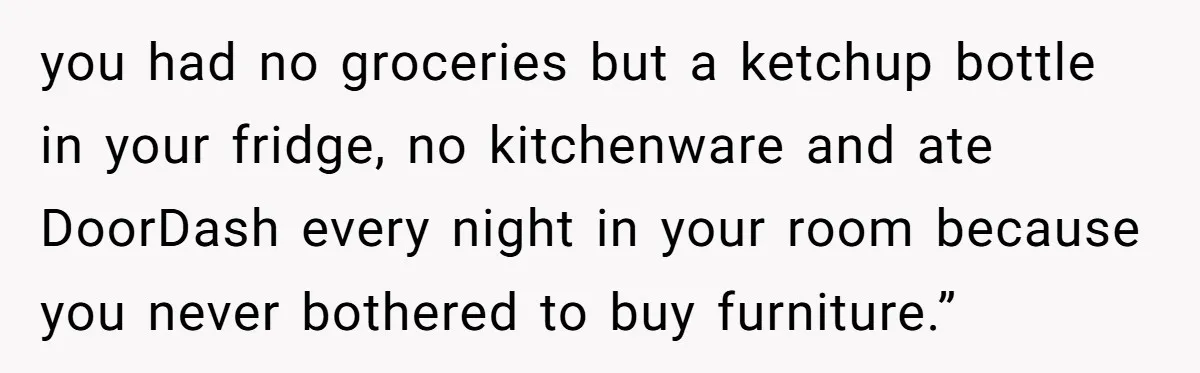 you had no groceries but a ketchup bottle in your fridge, no kitchenware and ate DoorDash every night in your room because you never bothered to buy furniture.”