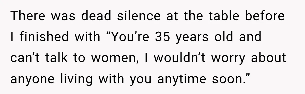 There was dead silence at the table before I finished with “You’re 35 years old and can’t talk to women, I wouldn’t worry about anyone living with you anytime soon.”