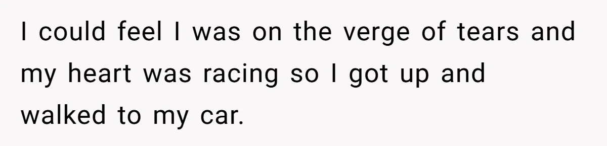 I could feel I was on the verge of tears and my heart was racing so I got up and walked to my car.