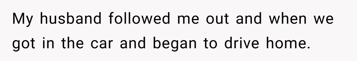 My husband followed me out and when we got in the car and began to drive home.