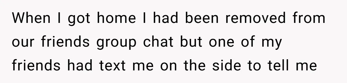When I got home I had been removed from our friends group chat but one of my friends had text me on the side to tell me