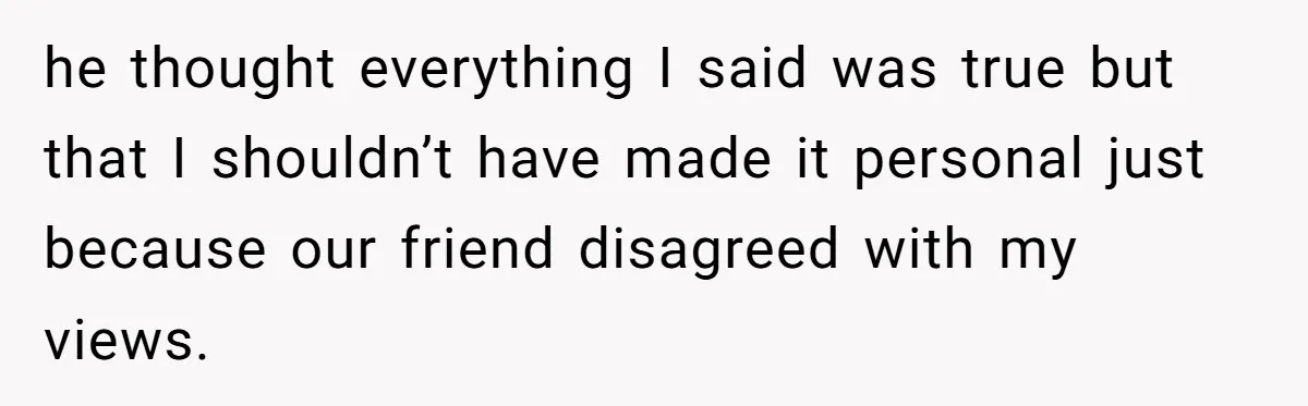 he thought everything I said was true but that I shouldn’t have made it personal just because our friend disagreed with my views.