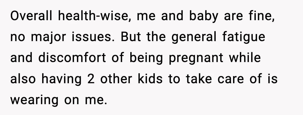 Overall health-wise, me and baby are fine, no major issues. But the general fatigue and discomfort of being pregnant while also having 2 other kids to take care of is...