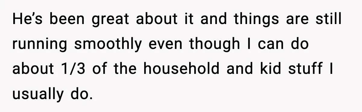 He’s been great about it and things are still running smoothly even though I can do about 1/3 of the household and kid stuff I usually do.