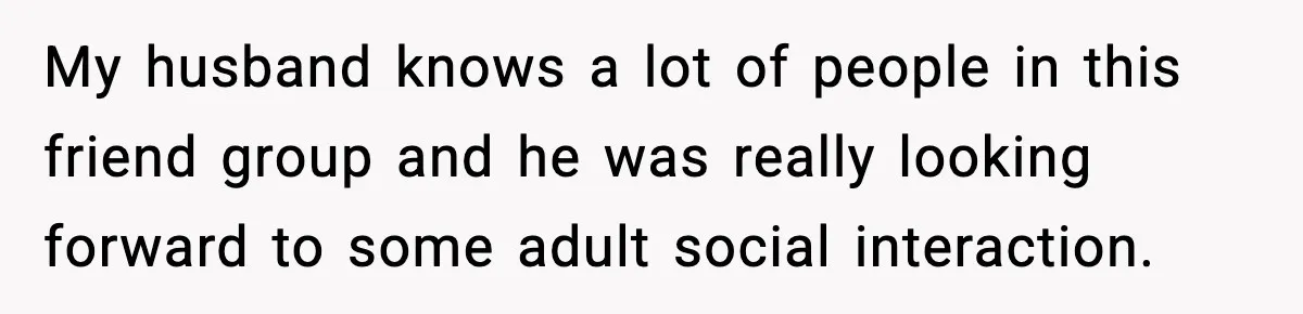 My husband knows a lot of people in this friend group and he was really looking forward to some adult social interaction.