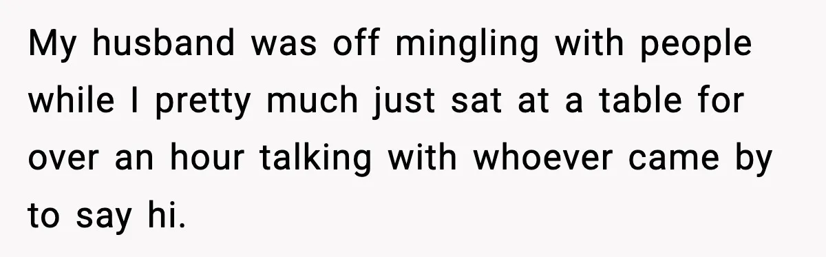 My husband was off mingling with people while I pretty much just sat at a table for over an hour talking with whoever came by to say hi.